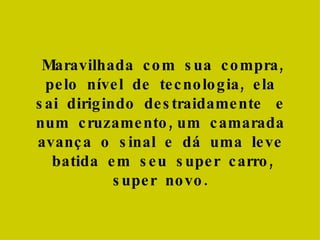 Maravilhada  com  sua  compra, pelo  nível  de  tecnologia,  ela  sai  dirigindo  destraidamente  e  num  cruzamento, um  camarada  avança  o  sinal  e  dá  uma  leve  batida  em  seu  super  carro, super  novo.  