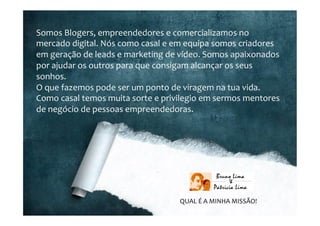 Somos	
  Blogers,	
  empreendedores	
  e	
  comercializamos	
  no	
  
mercado	
  digital.	
  Nós	
  como	
  casal	
  e	
  em	
  equipa	
  somos	
  criadores	
  
em	
  geração	
  de	
  leads	
  e	
  marketing	
  de	
  vídeo.	
  Somos	
  apaixonados	
  
por	
  ajudar	
  os	
  outros	
  para	
  que	
  consigam	
  alcançar	
  os	
  seus	
  
sonhos.	
  
O	
  que	
  fazemos	
  pode	
  ser	
  um	
  ponto	
  de	
  viragem	
  na	
  tua	
  vida.	
  
Como	
  casal	
  temos	
  muita	
  sorte	
  e	
  privilegio	
  em	
  sermos	
  mentores	
  
de	
  negócio	
  de	
  pessoas	
  empreendedoras.	
  
	
  
QUAL	
  É	
  A	
  MINHA	
  MISSÃO!	
  
 