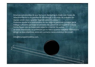 Estamos	
  convencidos	
  de	
  que	
  Network	
  Marketing	
  é	
  criado	
  com	
  bases	
  de	
  
relacionamentos	
  e	
  na	
  partilha	
  de	
  informação	
  e	
  na	
  união	
  de	
  trabalho	
  em	
  
equipa	
  sendo	
  esse	
  o	
  grande	
  Segredo	
  para	
  o	
  sucesso.	
  
Podemos	
  ajudar-­‐te	
  a	
  posicionares	
  no	
  teu	
  negócio	
  para	
  que	
  consigas	
  gerar	
  
tráfego	
  suﬁciente	
  para	
  que	
  as	
  pessoas	
  não	
  parem	
  de	
  perseguir-­‐te	
  e	
  desta	
  
forma	
  ﬁques	
  com	
  as	
  bases	
  para	
  sejas	
  tu	
  o	
  mentor	
  de	
  outros.	
  
Se	
  estás	
  interessado	
  no	
  potencial	
  que	
  te	
  falei	
  e	
  queiras	
  trabalhar	
  connosco	
  e	
  
atingir	
  os	
  teus	
  objetivos,	
  entra	
  em	
  contacto	
  neste	
  endereço	
  de	
  e-­‐mail	
  :	
  
	
  
info@brunopatricialima.com.	
  
 