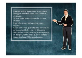 Estamos	
  ansiosos	
  por	
  entrar	
  em	
  contato	
  
contigo	
  e	
  ouvirmos	
  sobre	
  teus	
  sonhos	
  e	
  
objetivos.	
  
Vê	
  este	
  vídeo	
  e	
  descobre	
  qual	
  é	
  a	
  nossa	
  
Missão!	
  
E	
  percebe	
  o	
  que	
  nos	
  fez	
  entrar	
  neste	
  
negócio.	
  
Casais	
  como	
  nós,	
  que	
  estejam	
  à	
  procura	
  de	
  
uma	
  oportunidade,	
  este	
  é	
  o	
  sitio	
  certo.	
  
Nós	
  também	
  tivemos	
  receio,	
  mas	
  depressa	
  
se	
  dissipou,	
  com	
  o	
  apoio	
  que	
  nós	
  temos	
  no	
  
Grupo	
  dos	
  Lazy	
  Millionaires	
  League.	
  
 