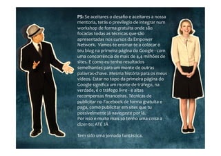 PS:	
  Se	
  aceitares	
  o	
  desaﬁo	
  e	
  aceitares	
  a	
  nossa	
  
mentoria,	
  terás	
  o	
  previlegio	
  de	
  integrar	
  num	
  
workshop	
  de	
  forma	
  gratuita	
  onde	
  são	
  
focadas	
  todas	
  as	
  técnicas	
  que	
  são	
  
apresentadas	
  nos	
  cursos	
  da	
  Empower	
  
Network.	
  	
  Vamos-­‐te	
  ensinar-­‐te	
  a	
  colocar	
  o	
  
teu	
  blog	
  na	
  primeira	
  página	
  do	
  Google	
  -­‐	
  com	
  
uma	
  concorrência	
  de	
  mais	
  de	
  4,4	
  milhões	
  de	
  
sites.	
  E	
  como	
  eu	
  tenho	
  resultados	
  
semelhantes	
  para	
  um	
  monte	
  de	
  outras	
  
palavras-­‐chave.	
  Mesma	
  história	
  para	
  os	
  meus	
  
vídeos.	
  Estar	
  no	
  topo	
  da	
  primeira	
  página	
  do	
  
Google	
  signiﬁca	
  um	
  monte	
  de	
  tráfego,	
  na	
  
verdade,	
  é	
  o	
  tráfego	
  livre	
  -­‐	
  e	
  altas	
  
recompensas	
  ﬁnanceiras.	
  Técnicas	
  de	
  
publicitar	
  no	
  Facebook	
  de	
  forma	
  gratuita	
  e	
  
paga,	
  como	
  publicitar	
  em	
  sites	
  que	
  tu	
  
possivelmente	
  já	
  navegaste	
  por	
  lá.	
  
Por	
  isso	
  e	
  muito	
  mais	
  só	
  tenho	
  uma	
  coisa	
  a	
  
dizer-­‐te;	
  ATÉ	
  JÁ	
  
	
  	
  
Tem	
  sido	
  uma	
  jornada	
  fantástica.	
  
 