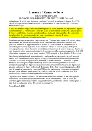 Rinnovato il Contratto Poste.
COMUNICATO UNITARIO
RINNOVATO CCNL DIPENDENTI DEL GRUPPO POSTE ITALIANE
Nella giornata di oggi è stata finalmente raggiunta l’ipotesi di accordo per il rinnovo del CCNL
2010 – 2012 (parte normativa ed economica) dei dipendenti di Poste Italiane SpA e delle altre
Aziende del Gruppo.
E’ stata una trattativa lunga e difficile che ha registrato in alcuni momenti un’ ingiustificata rigidità
aziendale che solo la compattezza e l’unità del tavolo ha consentito di scardinare. L’attuale ipotesi
di rinnovo sarà l’ultimo contratto aziendale di Poste Italiane; il futuro, alla luce dei processi di
liberalizzazione del mercato postale, sarà rappresentato da un contratto di settore
la cui discussione affronteremo nei prossimi mesi.
Il sindacato, nella parte normativa, ha contrattato con l’Azienda la revisione di alcuni articoli del
precedente CCNL, sulla scorta delle indicazioni contenute nella piattaforma sindacale e di
specifiche normative di legge intervenute in materia di lavoro, di orari, di tutele familiari, di
sicurezza e prevenzione; migliorate alcune normative relative ai part time; ampliato le gravi
patrologie; eliminate talune distorsioni presenti in materia di orario di lavoro; migliorato il conto ore
individuale; introdotto un automatismo per il riconoscimento della prestazione aggiuntiva degli OSP
ed introdotte importanti novità in alcuni punti del CCNL attinenti la sfera dei diritti della persona.
Il confronto ha individuato le soluzioni migliori anche per la parte economica; con gli aumenti
previsti – 120 euro medi mensili a regime, la maggior parte destinati ad incrementare i minimi
tabellari – è stato tra l’altro possibile incrementare il “Ticket restaurant” ; aumentare la quota
Aziendale del fondo pensione (Fondo Poste); istituire una indennità per i titolari di ufficio
monoperatore; completare il percorso di assorbimento dell’indennità di funzione per il personale
quadro e aggiornare le figure professionali destinatarie della relativa indennità di posizione. Nel
mese di maggio verranno anche corrisposti 350€ medi a regime come competenze contrattuali
arretrate. Infine abbiamo condiviso precise regole di confronto ed informativa sul tema della
incentivazione commerciale e delle politiche meritocratiche.
La parola adesso passa ai lavoratori che dovranno esprimersi sulla ipotesi di accordo raggiunta
partecipando alle assemblee che verranno indette unitariamente in tutti i posti di lavoro. Se i
lavoratori approveranno sarà possibile sciogliere la riserva, che ha come sempre accompagnato la
sigla degli accordi, entro la fine del corrente mese di aprile.
Roma, 14 aprile 2011
 