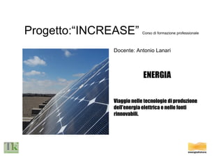 Progetto:“INCREASE”  Corso di formazione professionale Docente: Antonio Lanari ENERGIA Viaggio nelle tecnologie di produzione  dell'energia elettrica e nelle fonti rinnovabili. 