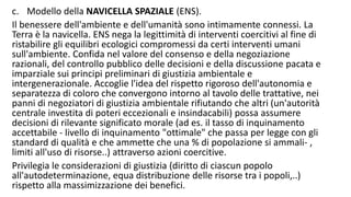 c. Modello della NAVICELLA SPAZIALE (ENS).
Il benessere dell'ambiente e dell'umanità sono intimamente connessi. La
Terra è la navicella. ENS nega la legittimità di interventi coercitivi al fine di
ristabilire gli equilibri ecologici compromessi da certi interventi umani
sull'ambiente. Confida nel valore del consenso e della negoziazione
razionali, del controllo pubblico delle decisioni e della discussione pacata e
imparziale sui principi preliminari di giustizia ambientale e
intergenerazionale. Accoglie l'idea del rispetto rigoroso dell'autonomia e
separatezza di coloro che convergono intorno al tavolo delle trattative, nei
panni di negoziatori di giustizia ambientale rifiutando che altri (un'autorità
centrale investita di poteri eccezionali e insindacabili) possa assumere
decisioni di rilevante significato morale (ad es. il tasso di inquinamento
accettabile - livello di inquinamento "ottimale" che passa per legge con gli
standard di qualità e che ammette che una % di popolazione si ammali- ,
limiti all'uso di risorse..) attraverso azioni coercitive.
Privilegia le considerazioni di giustizia (diritto di ciascun popolo
all'autodeterminazione, equa distribuzione delle risorse tra i popoli,..)
rispetto alla massimizzazione dei benefici.
 