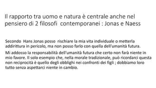Il rapporto tra uomo e natura è centrale anche nel
pensiero di 2 filosofi contemporanei : Jonas e Naess
Secondo Hans Jonas posso rischiare la mia vita individuale o metterla
addirittura in pericolo, ma non posso farlo con quella dell'umanità futura.
Mi addosso la responsabilità dell'umanità futura che certo non farà niente in
mio favore. Il solo esempio che, nella morale tradizionale, può ricordarci questa
non reciprocità è quello degli obblighi nei confronti dei figli ; dobbiamo loro
tutto senza aspettarci niente in cambio.
 