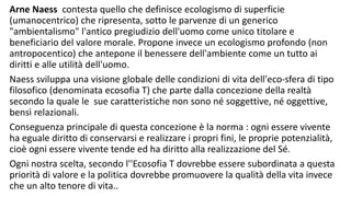 Arne Naess contesta quello che definisce ecologismo di superficie
(umanocentrico) che ripresenta, sotto le parvenze di un generico
"ambientalismo" l'antico pregiudizio dell'uomo come unico titolare e
beneficiario del valore morale. Propone invece un ecologismo profondo (non
antropocentico) che antepone il benessere dell'ambiente come un tutto ai
diritti e alle utilità dell'uomo.
Naess sviluppa una visione globale delle condizioni di vita dell'eco-sfera di tipo
filosofico (denominata ecosofia T) che parte dalla concezione della realtà
secondo la quale le sue caratteristiche non sono né soggettive, né oggettive,
bensì relazionali.
Conseguenza principale di questa concezione è la norma : ogni essere vivente
ha eguale diritto di conservarsi e realizzare i propri fini, le proprie potenzialità,
cioè ogni essere vivente tende ed ha diritto alla realizzazione del Sé.
Ogni nostra scelta, secondo l''Ecosofia T dovrebbe essere subordinata a questa
priorità di valore e la politica dovrebbe promuovere la qualità della vita invece
che un alto tenore di vita..
 