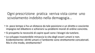 Ogni prescrizione pratica veniva vista come uno
scivolamento indebito nella demagogia…
• In poco tempo si ha un distacco da tale posizione e un diretto e cosciente
impegno nel dibattere e schierarsi su problemi morali di ordine concreto.
• Si prospetta la necessità di capire quali sono i bisogni da tutelare.
• Lo sviluppo insostenibile minaccia la vita degli esseri umani e non.
Evidentemente i diritti umani e l’ambiente sono strettamente concatenati.
Ma in che modo, strettamente?
 