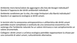 Ambiente mero bene/valore da aggiungere alla lista dei bisogni individuali?
Questo è l’approccio dei diritti ambientali individuali.
Ambiente condizione per la vita, che esige limitazioni alla libertà individuale?
Questo è un approccio ecologico ai diritti umani.
In termini etici la conoscenza antropocentrica e utilitaristica dei diritti umani
potrebbe essere completata o sostituita da una conoscenza ecocentrica che
sostenga che l’ambiente naturale ha un valore intrinseco e non semplicemente un
valore strumentale.
Collegare i diritti umani a un’etica ecologica potrebbe rappresentare la chiave per
una comunità di valori umani, culturalmente alternativa.
 