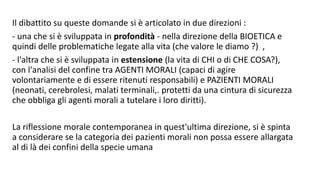 Il dibattito su queste domande si è articolato in due direzioni :
- una che si è sviluppata in profondità - nella direzione della BIOETICA e
quindi delle problematiche legate alla vita (che valore le diamo ?) ,
- l'altra che si è sviluppata in estensione (la vita di CHI o di CHE COSA?),
con l'analisi del confine tra AGENTI MORALI (capaci di agire
volontariamente e di essere ritenuti responsabili) e PAZIENTI MORALI
(neonati, cerebrolesi, malati terminali,. protetti da una cintura di sicurezza
che obbliga gli agenti morali a tutelare i loro diritti).
La riflessione morale contemporanea in quest'ultima direzione, si è spinta
a considerare se la categoria dei pazienti morali non possa essere allargata
al di là dei confini della specie umana
 