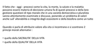 Il fatto che - oggi - processi come la vita, la morte, la salute e la malattia
possono essere materia di decisione umana fa di questi processi e della loro
gestione questioni di tipo morale che in una società democratica e pluralista
vanno attentamente esaminate e discusse, ponendo un problema di valori
anche sull' alterabilità o integrità degli ecosistemi e della biosfera come un tutto
Quando si parla di attribuire valore alla vita si incontrano e si scontrano 2
principi morali alternativi :
• quello della SACRALITA' DELLA VITA
• quello della QUALITA' DELLA VITA
 