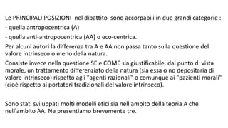 Le PRINCIPALI POSIZIONI nel dibattito sono accorpabili in due grandi categorie :
- quella antropocentrica (A)
- quella anti-antropocentrica (AA) o eco-centrica.
Per alcuni autori la differenza tra A e AA non passa tanto sulla questione del
valore intrinseco o meno della natura.
Consiste invece nella questione SE e COME sia giustificabile, dal punto di vista
morale, un trattamento differenziato della natura (sia essa o no depositaria di
valore intrinseco) rispetto agli "agenti razionali" o comunque ai "pazienti morali"
(cioè rispetto ai portatori tradizionali del valore intrinseco).
Sono stati sviluppati molti modelli etici sia nell'ambito della teoria A che
nell'ambito AA. Ne presentiamo brevemente tre.
 