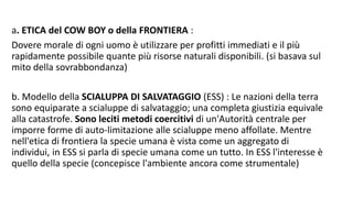 a. ETICA del COW BOY o della FRONTIERA :
Dovere morale di ogni uomo è utilizzare per profitti immediati e il più
rapidamente possibile quante più risorse naturali disponibili. (si basava sul
mito della sovrabbondanza)
b. Modello della SCIALUPPA DI SALVATAGGIO (ESS) : Le nazioni della terra
sono equiparate a scialuppe di salvataggio; una completa giustizia equivale
alla catastrofe. Sono leciti metodi coercitivi di un'Autorità centrale per
imporre forme di auto-limitazione alle scialuppe meno affollate. Mentre
nell'etica di frontiera la specie umana è vista come un aggregato di
individui, in ESS si parla di specie umana come un tutto. In ESS l'interesse è
quello della specie (concepisce l'ambiente ancora come strumentale)
 