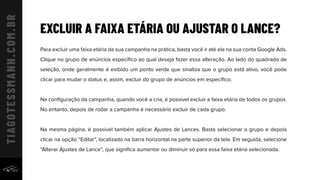 EXCLUIR A FAIXA ETÁRIA OU AJUSTAR O LANCE?
Para excluir uma faixa etária da sua campanha na prática, basta você ir até ela na sua conta Google Ads.
Clique no grupo de anúncios especíﬁco ao qual deseja fazer essa alteração. Ao lado do quadrado de
seleção, onde geralmente é exibido um ponto verde que sinaliza que o grupo está ativo, você pode
clicar para mudar o status e, assim, excluir do grupo de anúncios em especíﬁco.
Na conﬁguração da campanha, quando você a cria, é possível excluir a faixa etária de todos os grupos.
No entanto, depois de rodar a campanha é necessário excluir de cada grupo.
Na mesma página, é possível também aplicar Ajustes de Lances. Basta selecionar o grupo e depois
clicar na opção “Editar”, localizado na barra horizontal na parte superior da tela. Em seguida, selecione
“Alterar Ajustes de Lance”, que signiﬁca aumentar ou diminuir só para essa faixa etária selecionada.
 