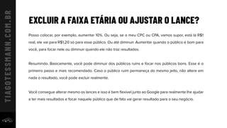 EXCLUIR A FAIXA ETÁRIA OU AJUSTAR O LANCE?
Posso colocar, por exemplo, aumentar 10%. Ou seja, se o meu CPC ou CPA, vamos supor, está lá R$1
real, ele vai para R$1,20 só para esse público. Ou até diminuir. Aumentar quando o público é bom para
você, para focar nele ou diminuir quando ele não traz resultados.
Resumindo. Basicamente, você pode diminuir dos públicos ruins e focar nos públicos bons. Esse é o
primeiro passo e mais recomendado. Caso o público ruim permaneça do mesmo jeito, não altere em
nada o resultado, você pode excluir realmente.
Você consegue alterar mesmo os lances e isso é bem ﬂexível junto ao Google para realmente lhe ajudar
a ter mais resultados e focar naquele público que de fato vai gerar resultado para o seu negócio.
 