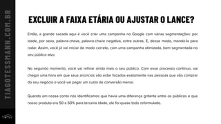 EXCLUIR A FAIXA ETÁRIA OU AJUSTAR O LANCE?
Então, a grande sacada aqui é você criar uma campanha no Google com várias segmentações: por
idade, por sexo, palavra-chave, palavra-chave negativa, entre outras. E, desse modo, mandá-la para
rodar. Assim, você já vai iniciar de modo correto, com uma campanha otimizada, bem segmentada no
seu público alvo.
No segundo momento, você vai reﬁnar ainda mais o seu público. Com esse processo contínuo, vai
chegar uma hora em que seus anúncios vão estar focados exatamente nas pessoas que vão comprar
do seu negócio e você vai pagar um custo de conversão menor.
Quando em nossa conta nós identiﬁcamos que havia uma diferença gritante entre os públicos e que
nosso produto era 50 a 60% para terceira idade, ele foi quase todo reformulado.
 