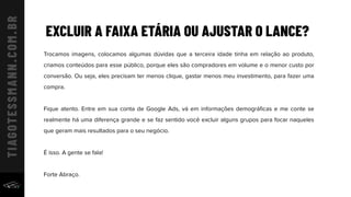 EXCLUIR A FAIXA ETÁRIA OU AJUSTAR O LANCE?
Trocamos imagens, colocamos algumas dúvidas que a terceira idade tinha em relação ao produto,
criamos conteúdos para esse público, porque eles são compradores em volume e o menor custo por
conversão. Ou seja, eles precisam ter menos clique, gastar menos meu investimento, para fazer uma
compra.
Fique atento. Entre em sua conta de Google Ads, vá em informações demográﬁcas e me conte se
realmente há uma diferença grande e se faz sentido você excluir alguns grupos para focar naqueles
que geram mais resultados para o seu negócio.
É isso. A gente se fala!
Forte Abraço.
 