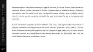 A segmentação por idade é fundamental para você ter resultado no Google. Quando você começa uma
campanha, quando cria uma campanha no Google, é imprescindível ter uma deﬁnição clara de quem é
o seu público alvo. Pois, dessa forma, você consegue focar nesse público e gerar resultados logo de
início. Eu chamo isso de campanha otimizada. Ou seja, uma campanha que já começa gerando
resultados.
Quando não se tem um público alvo bem deﬁnido, você coloca uma segmentação mais ampla e ao
longo da performance da campanha que nós vamos descobrir quem não é o seu público. E isso vai
acabar otimizando, retirando essas pessoas que não compram de você. Porém, você já gastou dinheiro
com esses usuários. Você pode começar descobrindo antes quem é o seu público alvo. Uma das
formas é olhando primeiro para os seus clientes.  
 