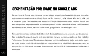 SEGMENTAÇÃO POR IDADE NO GOOGLE ADS
Na sua conta de Google você consegue ver seu público, separado por faixa etária. Ou seja, os resulta-
dos categorizados pela idade do público. Então, de 18 a 24 anos, 25 a 34, 35 a 44, 45 a 54, 55 a 64, +65
e também o grupo Desconhecido, que é quando o Google não identiﬁca qual a idade da pessoa que
está pesquisando naquele momento ou também quando o usuário é menor de 18 anos. E isso acaba lhe
revelando qual é o público, baseado só em idade, que gera mais resultados para você.
Para você acessar essa parte de idade é bem fácil. Basta você selecionar a campanha que deseja visua-
lizar os dados. Na segunda coluna, onde se encontra o menu da campanha, você deve clicar no botão
“Informações Demográﬁcas”. Nessa sessão é possível ver informações como idade, sexo, status paren-
tal, renda familiar e mais. Nesse conteúdo, nós estamos falando só sobre idade. Quando você abre as
informações por faixa etária é possível descobrir quais são os públicos que mais geram conversões e
resultados.
 