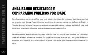 ANALISANDO RESULTADOS E
COMPARANDO PÚBLICOS POR IDADE
Para fazer esse artigo e exempliﬁcar para você o que estamos vendo, eu peguei diversas campanhas
de pesquisa e de display. E essa diferença, geralmente, é maior em campanhas da Rede de Display e
Youtube. Agora, a gente vai comparar o resultado, comparando público a público por idade. E você verá
como gera uma grande diferença, analisando essa campanha especíﬁca.
Nessa campanha, a gente tem vários grupos de anúncios e eu coloquei para visualizar por campanha.
Você tem a opção também de visualizar por grupo de anúncios ou entrar em cada grupo especíﬁco.
Então, eu reuni todos os grupos para identiﬁcar qual é a idade que gera mais resultados em vendas di-
retas.
 
