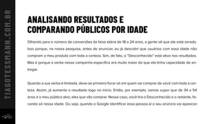 ANALISANDO RESULTADOS E
COMPARANDO PÚBLICOS POR IDADE
Olhando para o número de conversões da faixa etária de 18 a 24 anos, a gente vê que ele está zerado.
Isso porque, na nossa pesquisa, antes de anunciar, eu já descobri que usuários com essa idade não
compram o meu produto com toda a certeza. Sim, de fato, o “Desconhecido” está ativo nos resultados.
Mas é porque a verba nessa campanha especíﬁca era muito maior do que ela tinha capacidade de en-
tregar.
Quando a sua verba é limitada, deve-se primeiro focar só em quem vai comprar de você com toda a cer-
teza. Assim, já aumenta o resultado logo no início. Então, por exemplo, vamos supor que de 34 a 54
anos é o meu público alvo, eles que vão comprar. Nesse caso, você tira o Desconhecido e o restante, fo-
cando só nessa idade. Ou seja, quando o Google identiﬁcar essa pessoa aí o seu anúncio vai aparecer.
 