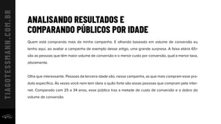 ANALISANDO RESULTADOS E
COMPARANDO PÚBLICOS POR IDADE
Quem está comprando mais da minha campanha. E olhando baseado em volume de conversão eu
tenho aqui, ao avaliar a campanha de exemplo desse artigo, uma grande surpresa. A faixa etária 65+
são as pessoas que têm maior volume de conversão e o menor custo por conversão, qual a menor taxa,
obviamente.
Olha que interessante. Pessoas da terceira idade são, nessa campanha, as que mais compram esse pro-
duto especíﬁco. Às vezes você nem tem ideia o quão forte são essas pessoas que compram pela inter-
net. Comparado com 25 a 34 anos, esse público traz a metade de custo de conversão e o dobro do
volume de conversão.
 