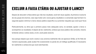 EXCLUIR A FAIXA ETÁRIA OU AJUSTAR O LANCE?
Depois de descobrir a faixa etária que não traz resultado, você tem duas opções. A primeira é excluí-la
do seu grupo de anúncio, caso seja muito ruim, nunca gerou resultado e a conversão seja horrível. E a
segunda opção é diminuir o lance desse público especíﬁco ou aumentar naqueles que você quer focar.
Particularmente, eu diria que o primeiro passo mais adequado seria, na verdade, ajustar o lance e
acompanhar os resultados. E depois de ter, realmente, certeza que esse público não converte, mesmo
tentando várias e várias vezes, aí sim, você pode excluí-lo.
Isso porque depois que você o exclui o seu anúncio realmente não vai aparecer. Então, se for feito de
maneira equivocada, pode acabar lhe ocasionando na perda de um tráfego qualiﬁcado. É necessário
ter realmente a certeza do que você está fazendo.
 
