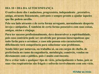 DIA 10 = DIA DA AUTOCONFIANÇA O nativo deste dia é audacioso, progressista, independente , prestativo, amigo, atraente fisicamente, cativante e sempre pronto a ajudar àqueles que lhe pedem auxílio. Pelo seu lado atraente e de certa forma arrogante, normalmente desperta inveja e antipatias. É também de certa forma possessivo com suas coisas, amigos, sócios e cônjuge. Para ter sucesso profissionalmente, deve desenvolver a espiritualidade, pois caso contrário pode ser envolvido por pessoas inescrupulosas que tudo farão para o arruinar, e caso não possua esta característica, dificilmente terá competência para solucionar seus problemas. Sendo líder por natureza, ou trabalha só, ou em cargos de chefia, de preferência no ramo da engenharia, metalurgia, comércio, vendas ou diretamente com o público, pois é muito convincente. Deve evitar todo e qualquer tipo de vício, principalmente o fumo, pois as suas vias respiratórias são frágeis e sofrerão terrivelmente com este vício. ◄ Voltar ao início 