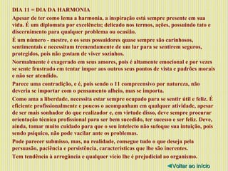 DIA 11 = DIA DA HARMONIA Apesar de ter como lema a harmonia, a inspiração está sempre presente em sua vida. É um diplomata por excelência; delicado nos termos, ações, possuindo tato e discernimento para qualquer problema ou ocasião. É um número - mestre, e os seus possuidores quase sempre são carinhosos, sentimentais e necessitam tremendamente de um lar para se sentirem seguros, protegidos, pois não gostam de viver sozinhos. Normalmente é exagerado em seus amores, pois é altamente emocional e por vezes se sente frustrado em tentar impor aos outros seus pontos de vista e padrões morais e não ser atendido. Parece uma contradição, e é, pois sendo o 11 compreensivo por natureza, não deveria se importar com o pensamento alheio, mas se importa. Como ama a liberdade, necessita estar sempre ocupado para se sentir útil e feliz. É eficiente profissionalmente e poucos o acompanham em qualquer atividade, apesar de ser mais sonhador do que realizador e, em virtude disso, deve sempre procurar orientação técnica profissional para ser bem sucedido, ter sucesso e ser feliz. Deve, ainda, tomar muito cuidado para que o seu intelecto não sufoque sua intuição, pois sendo psíquico, não pode vacilar ante os problemas. Pode parecer submisso, mas, na realidade, consegue tudo o que deseja pela persuasão, paciência e persistência, características que lhe são inerentes. Tem tendência à arrogância e qualquer vício lhe é prejudicial ao organismo. ◄ Voltar ao início 