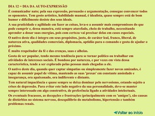 DIA 12 = DIA DA AUTO-EXPRESSÃO É comunicador nato; pela sua expressão, persuasão e argumentação, consegue convencer todos os oponentes. Tem gosto artístico, habilidade manual, é idealista, quase sempre está de bom humor e dificilmente desiste dos seus ideais. A sua praticidade e agilidade em fazer as coisas, leva-o a assumir mais compromissos do que pode cumprir e, dessa maneira, está sempre atarefado, cheio de trabalho, necessitando aprender a dosar suas energias, pois com certeza vai precisar delas em casos especiais. O nativo deste dia é íntegro em seus propósitos, justo, de caráter leal, franco, liberal, de natureza ativa, qualidades comerciais, diplomacia, aptidão para o comando e gosta de ajudar o próximo. É muito respeitador da fé e das crenças, suas e alheias. Gosta de ser popular, tendo mesmo tendência para se tornar político ou trabalhar em atividades de interesses sociais. É bondoso por natureza, e por vezes em vista dessa característica, tende a ser explorado pelas pessoas mais chegadas a ele. O nativo deste dia, quando quer captar simpatias ou simplesmente fazer novas amizades, é capaz de assumir papel de vítima, mantendo as suas 'presas' em constante ansiedade e insegurança, ora apaixonado, ora indiferente e distante. Tem natural impaciência e quase sempre se deixa dominar pelo nervosismo, estando sujeito a crises de depressão. Para evitar este lado negativo da sua personalidade, deve-se manter sempre interessado em algo construtivo, de preferência ligado a atividades intelectuais. Os eventuais fracassos, as decepções e frustrações (principalmente com os 'amigos'), são causas de distúrbios no sistema nervoso, desequilíbrio do metabolismo, hipertensão e também problemas renais. ◄ Voltar ao início 