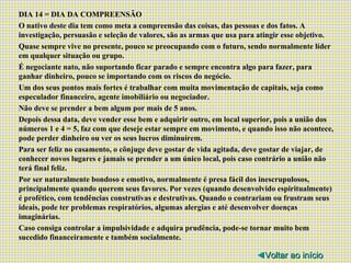DIA 14 = DIA DA COMPREENSÃO O nativo deste dia tem como meta a compreensão das coisas, das pessoas e dos fatos. A investigação, persuasão e seleção de valores, são as armas que usa para atingir esse objetivo. Quase sempre vive no presente, pouco se preocupando com o futuro, sendo normalmente líder em qualquer situação ou grupo. É negociante nato, não suportando ficar parado e sempre encontra algo para fazer, para ganhar dinheiro, pouco se importando com os riscos do negócio. Um dos seus pontos mais fortes é trabalhar com muita movimentação de capitais, seja como especulador financeiro, agente imobiliário ou negociador. Não deve se prender a bem algum por mais de 5 anos. Depois dessa data, deve vender esse bem e adquirir outro, em local superior, pois a união dos números 1 e 4 = 5, faz com que deseje estar sempre em movimento, e quando isso não acontece, pode perder dinheiro ou ver os seus lucros diminuírem. Para ser feliz no casamento, o cônjuge deve gostar de vida agitada, deve gostar de viajar, de conhecer novos lugares e jamais se prender a um único local, pois caso contrário a união não terá final feliz. Por ser naturalmente bondoso e emotivo, normalmente é presa fácil dos inescrupulosos, principalmente quando querem seus favores. Por vezes (quando desenvolvido espiritualmente) é profético, com tendências construtivas e destrutivas. Quando o contrariam ou frustram seus ideais, pode ter problemas respiratórios, algumas alergias e até desenvolver doenças imaginárias. Caso consiga controlar a impulsividade e adquira prudência, pode-se tornar muito bem sucedido financeiramente e também socialmente. ◄ Voltar ao início 