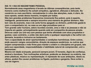 DIA 15 = DIA DO MAGNETISMO PESSOAL Normalmente esse magnetismo é levado às últimas conseqüências, pois tanto homens como mulheres lhe acham simpático, agradável, afetuoso e delicado. No comércio ou num escritório, normalmente é o alvo das atenções, mais, é claro, do sexo oposto, sendo dessa maneira, invejado por todos. Não tem grandes problemas financeiros (raramente fica pobre), pois é esperto, inteligente, perseverante e sempre encontra uma maneira de ganhar dinheiro. Não tem veia de avarento, mas é de certa forma apegado ao dinheiro, preferindo gastá-lo com o companheiro (a), na casa ou em algo proveitoso para si. Tem grande calor humano, adora reuniões sociais, ama a vida e as pessoas e não se importa em gastar, principalmente quando está em companhia da pessoa amada. Deve-se casar (ou unir-se) com pessoa que tenha afinidade com seus propósitos e gostos; caso contrário, a união não dará certo e qualquer separação o faz sofrer em demasia, levando-o inclusive ao isolamento. Tem a capacidade de atrair oportunidades e condições harmônicas. Entre outros, pode assumir cargos comunitários, direção de espaços esotéricos, ou outros que exijam compreensão e mão firme para manter a ordem e a disciplina em grupos, isto pela sua capacidade, responsabilidade e habilidade natural de compreender, unir e harmonizar. Mesmo em idade avançada, parecerá sempre jovem. É honesto, digno de confiança, amável e bondoso. Tem inclinações artísticas, podendo se destacar na oratória, nas artes plásticas, música ou representação. A repressão de suas ambições, ideais ou afetos, podem lhe causar problemas no fígado, pulmões e garganta. Deve evitar o uso do cigarro. ◄ Voltar ao início 