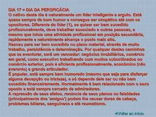DIA 17 = DIA DA PERSPICÁCIA O nativo deste dia é naturalmente um líder inteligente e arguto. Está quase sempre de bom humor e consegue ser simpático até com os opositores. Diferente do líder (1), se quiser ser bem sucedido profissionalmente, deve trabalhar associado a outras pessoas, e mesmo que inicie uma atividade profissional em posição secundária, rapidamente e naturalmente alcança o posto mais alto. Nasceu para ser bem sucedido no plano material, através de muito trabalho, persistência e determinação. Por qualquer destes caminhos que se aventurar, será um vencedor: negócios imobiliários, comércio em geral, como executivo trabalhando com muitos subordinados ou comércio exterior, pois é eficiente profissionalmente, econômico (não avarento) e grande articulador. É popular, está sempre bem humorado (mesmo que seja para disfarçar alguma decepção ou tristeza), e só depende dele ser ou não bem sucedido financeiramente. Normalmente é bem relacionado com o sexo oposto e está sempre cercado de admiradores. A repressão de seus afetos, renúncia de seus planos ou falsidades (principalmente dos 'amigos') podem lhe causar dores de cabeça, problemas biliares, sanguíneos e até reumatismo.  ◄ Voltar ao início 
