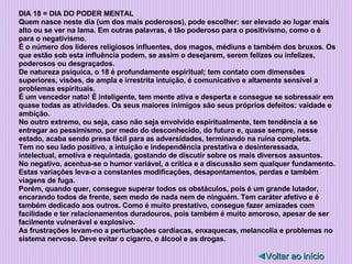 DIA 18 = DIA DO PODER MENTAL Quem nasce neste dia (um dos mais poderosos), pode escolher: ser elevado ao lugar mais alto ou se ver na lama. Em outras palavras, é tão poderoso para o positivismo, como o é para o negativismo.  É o número dos líderes religiosos influentes, dos magos, médiuns e também dos bruxos. Os que estão sob esta influência podem, se assim o desejarem, serem felizes ou infelizes, poderosos ou desgraçados. De natureza psíquica, o 18 é profundamente espiritual; tem contato com dimensões superiores, visões, de ampla e irrestrita intuição, é comunicativo e altamente sensível a problemas espirituais. É um vencedor nato! É inteligente, tem mente ativa e desperta e consegue se sobressair em quase todas as atividades. Os seus maiores inimigos são seus próprios defeitos: vaidade e ambição. No outro extremo, ou seja, caso não seja envolvido espiritualmente, tem tendência a se entregar ao pessimismo, por medo do desconhecido, do futuro e, quase sempre, nesse estado, acaba sendo presa fácil para as adversidades, terminando na ruína completa. Tem no seu lado positivo, a intuição e independência prestativa e desinteressada, intelectual, emotiva e requintada, gostando de discutir sobre os mais diversos assuntos. No negativo, acentua-se o humor variável, a crítica e a discussão sem qualquer fundamento. Estas variações leva-o a constantes modificações, desapontamentos, perdas e também viagens de fuga. Porém, quando quer, consegue superar todos os obstáculos, pois é um grande lutador, encarando todos de frente, sem medo de nada nem de ninguém. Tem caráter afetivo e é também dedicado aos outros. Como é muito prestativo, consegue fazer amizades com facilidade e ter relacionamentos duradouros, pois também é muito amoroso, apesar de ser facilmente vulnerável e explosivo. As frustrações levam-no a perturbações cardíacas, enxaquecas, melancolia e problemas no sistema nervoso. Deve evitar o cigarro, o álcool e as drogas. ◄ Voltar ao início 