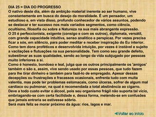 DIA 25 = DIA DO PROGRESSO O nativo deste dia, além da ambição material inerente ao ser humano, vive constantemente em busca do desejo da moralidade. É um pensador, um estudioso e, em vista disso, profundo conhecedor de vários assuntos, podendo se destacar e ter sucesso nos mais variados segmentos, como ciência, ocultismo, filosofia ou sobre a Natureza na sua mais abrangente expressão. O 25 é perfeccionista, exigente (consigo e com os outros), diplomata, versátil, com grande capacidade intuitiva, senso analítico e perspicaz. Por vezes precisa ficar a sós, em silêncio, para poder meditar e receber inspiração do Eu interior. Como tem dons proféticos e desenvolvida intuição, por vezes é instável e sujeito a vacilações e flutuações na sua personalidade. Tem como seu grande defeito, subestimar as suas qualidades, sendo ao longo da vida subjugado por pessoas muito inferiores a si. Como é honesto, bondoso e leal, julga que os outros principalmente os 'amigos' também o são e, assim, vive sendo usado por essas pessoas, que tudo fazem para lhe tirar dinheiro e também para fazê-lo de empregado. Apesar dessas decepções ou frustrações e fracassos ocasionais, enfrenta tudo com muita valentia, mas pode ter problemas estomacais, como úlceras, sofrer de algum mal cardíaco ou pulmonar, na qual é recomendada a total abstinência ao cigarro. Deve a todo custo evitar o álcool, pois seu organismo frágil não suporta tal vício, embriagando-se com certa facilidade e, dessa forma, metendo-se em confusões que jamais entraria se estivesse sóbrio. Será mais feliz se morar próximo da água: rios, lagos e mar. ◄ Voltar ao início 