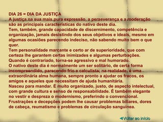 DIA 26 = DIA DA JUSTIÇA A justiça na sua mais pura expressão, a perseverança e a moderação são as principais características do nativo deste dia.  Tem, também, grande capacidade de discernimento, competência e organização, jamais desistindo dos seus objetivos e ideais, mesmo em algumas ocasiões parecendo indeciso, não sabendo muito bem o que quer. Tem personalidade marcante e certo ar de superioridade, que com certeza lhe garantem certas inimizades e algumas perturbações. Quando é contrariado, torna-se agressivo e mal humorado. O nativo deste dia é normalmente um ser solitário, de certa forma incompreendido, parecendo frio e calculista; na realidade, é uma extraordinária alma humana, sempre pronto a ajudar os fracos, os amigos e aqueles que necessitam de ajuda humanitária. Nasceu para mandar. É muito organizado, justo, de aspecto intelectual, com grande cultura e senso de responsabilidade. É também elegante no vestir e despreza o modernismo, preferindo o convencional. Frustrações e decepções podem lhe causar problemas biliares, dores de cabeça, reumatismo e problemas de circulação sanguínea. ◄ Voltar ao início 
