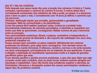 DIA 27 = DIA DA AUDÁCIA Feliz daquele que nasce neste dia, pois a junção dos números 2 (dois) e 7 (sete) somados, representam o carisma do número 9 (nove). O nativo deste dia é normalmente conhecedor dos mistérios da vida e pode, se quiser, ir a extremos: para o bem ou para o mal, e normalmente com 18 anos já definiu o caminho que vai percorrer. Virtudes: dedicação àquilo que acredita, generosidade e genialidade. Fraquezas: falta de concentração e de persistência. Como lhe parece fácil realizar qualquer coisa, inclina-se a protelar tudo. Normalmente intelectual, de natureza psicológica, é admirado e respeitado por todos que dele se aproximam, conseguindo realizar sonhos de paz e harmonia entre as pessoas. Tem personalidade audaciosa, liberal, corajosa, combativa e independente; é também grande amante da liberdade e não suporta dar satisfação dos seus atos, preferindo trabalhar só. Quase sempre bem sucedido no plano material, dificilmente tem maiores problemas de dinheiro, pois sabe como consegui-lo. Tem elevado senso de fraternidade e mente Universal. É afetuoso, emotivo, nervoso e de certa maneira um tanto extravagante, principalmente em se tratando de sua aparência. O amor, a afeição e dedicação ao semelhante representam muito e é capaz de grandes sacrifícios pelos que ama. É por demais pacífico e jamais procura problemas, o que não quer dizer que seja covarde; muito pelo contrário, pois se pode tornar violento quando atingido por injustiças e ingratidões. Caso não tenha uma existência superior e altruísta, as frustrações, fracassos e decepções podem lhe causar perturbações cardíacas e algum tipo de problema cerebral.  ◄ Voltar ao início 