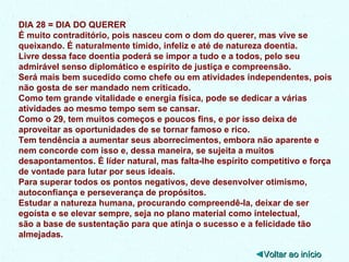 DIA 28 = DIA DO QUERER É muito contraditório, pois nasceu com o dom do querer, mas vive se queixando. É naturalmente tímido, infeliz e até de natureza doentia. Livre dessa face doentia poderá se impor a tudo e a todos, pelo seu admirável senso diplomático e espírito de justiça e compreensão. Será mais bem sucedido como chefe ou em atividades independentes, pois não gosta de ser mandado nem criticado.  Como tem grande vitalidade e energia física, pode se dedicar a várias atividades ao mesmo tempo sem se cansar. Como o 29, tem muitos começos e poucos fins, e por isso deixa de aproveitar as oportunidades de se tornar famoso e rico. Tem tendência a aumentar seus aborrecimentos, embora não aparente e nem concorde com isso e, dessa maneira, se sujeita a muitos desapontamentos. É líder natural, mas falta-lhe espírito competitivo e força de vontade para lutar por seus ideais. Para superar todos os pontos negativos, deve desenvolver otimismo, autoconfiança e perseverança de propósitos. Estudar a natureza humana, procurando compreendê-la, deixar de ser egoísta e se elevar sempre, seja no plano material como intelectual, são a base de sustentação para que atinja o sucesso e a felicidade tão almejadas. ◄ Voltar ao início 