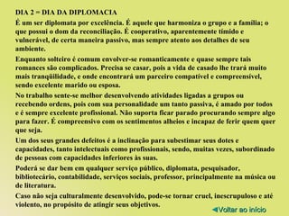 DIA 2 = DIA DA DIPLOMACIA É um ser diplomata por excelência. É aquele que harmoniza o grupo e a família; o que possui o dom da reconciliação. É cooperativo, aparentemente tímido e vulnerável, de certa maneira passivo, mas sempre atento aos detalhes de seu ambiente. Enquanto solteiro é comum envolver-se romanticamente e quase sempre tais romances são complicados. Precisa se casar, pois a vida de casado lhe trará muito mais tranqüilidade, e onde encontrará um parceiro compatível e compreensível, sendo excelente marido ou esposa. No trabalho sente-se melhor desenvolvendo atividades ligadas a grupos ou recebendo ordens, pois com sua personalidade um tanto passiva, é amado por todos e é sempre excelente profissional. Não suporta ficar parado procurando sempre algo para fazer. É compreensivo com os sentimentos alheios e incapaz de ferir quem quer que seja. Um dos seus grandes defeitos é a inclinação para subestimar seus dotes e capacidades, tanto intelectuais como profissionais, sendo, muitas vezes, subordinado de pessoas com capacidades inferiores às suas. Poderá se dar bem em qualquer serviço público, diplomata, pesquisador, bibliotecário, contabilidade, serviços sociais, professor, principalmente na música ou de literatura. Caso não seja culturalmente desenvolvido, pode-se tornar cruel, inescrupuloso e até violento, no propósito de atingir seus objetivos. ◄ Voltar ao início 