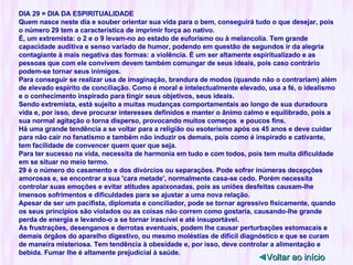 DIA 29 = DIA DA ESPIRITUALIDADE Quem nasce neste dia e souber orientar sua vida para o bem, conseguirá tudo o que desejar, pois o número 29 tem a característica de imprimir força ao nativo. É, um extremista: o 2 e o 9 levam-no ao estado de euforismo ou à melancolia. Tem grande capacidade auditiva e senso variado de humor, podendo em questão de segundos ir da alegria contagiante à mais negativa das formas: a violência. É um ser altamente espiritualizado e as pessoas que com ele convivem devem também comungar de seus ideais, pois caso contrário podem-se tornar seus inimigos. Para conseguir se realizar usa de imaginação, brandura de modos (quando não o contrariam) além de elevado espírito de conciliação. Como é moral e intelectualmente elevado, usa a fé, o idealismo e o conhecimento inspirado para tingir seus objetivos, seus ideais. Sendo extremista, está sujeito a muitas mudanças comportamentais ao longo de sua duradoura vida e, por isso, deve procurar interesses definidos e manter o ânimo calmo e equilibrado, pois a sua normal agitação o torna disperso, provocando muitos começos  e poucos fins. Há uma grande tendência a se voltar para a religião ou esoterismo após os 45 anos e deve cuidar para não cair no fanatismo e também não induzir os demais, pois como é inspirado e cativante, tem facilidade de convencer quem quer que seja. Para ter sucesso na vida, necessita de harmonia em tudo e com todos, pois tem muita dificuldade em se situar no meio termo. 29 é o número do casamento e dos divórcios ou separações. Pode sofrer inúmeras decepções amorosas e, se encontrar a sua 'cara metade', normalmente casa-se cedo. Porém necessita controlar suas emoções e evitar atitudes apaixonadas, pois as uniões desfeitas causam-lhe imensos sofrimentos e dificuldades para se ajustar a uma nova relação. Apesar de ser um pacifista, diplomata e conciliador, pode se tornar agressivo fisicamente, quando os seus princípios são violados ou as coisas não correm como gostaria, causando-lhe grande perda de energia e levando-o a se tornar irascível e até insuportável. As frustrações, desenganos e derrotas eventuais, podem lhe causar perturbações estomacais e demais órgãos do aparelho digestivo, ou mesmo moléstias de difícil diagnóstico e que se curam de maneira misteriosa. Tem tendência à obesidade e, por isso, deve controlar a alimentação e bebida. Fumar lhe é altamente prejudicial à saúde. ◄ Voltar ao início 