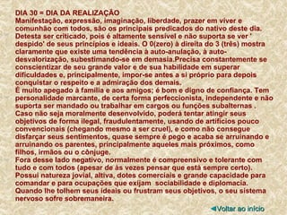 DIA 30 = DIA DA REALIZAÇÃO Manifestação, expressão, imaginação, liberdade, prazer em viver e comunhão com todos, são os principais predicados do nativo deste dia. Detesta ser criticado, pois é altamente sensível e não suporta se ver ' despido' de seus princípios e ideais. O 0(zero) à direita do 3 (três) mostra claramente que existe uma tendência à auto-anulação, à auto-desvalorização, subestimando-se em demasia.Precisa constantemente se conscientizar de seu grande valor e de sua habilidade em superar dificuldades e, principalmente, impor-se antes a si próprio para depois conquistar o respeito e a admiração dos demais. É muito apegado à família e aos amigos; é bom e digno de confiança. Tem personalidade marcante, de certa forma perfeccionista, independente e não suporta ser mandado ou trabalhar em cargos ou funções subalternas .  Caso não seja moralmente desenvolvido, poderá tentar atingir seus objetivos de forma ilegal, fraudulentamente, usando de artifícios pouco convencionais (chegando mesmo a ser cruel), e como não consegue disfarçar seus sentimentos, quase sempre é pego e acaba se arruinando e arruinando os parentes, principalmente aqueles mais próximos, como filhos, irmãos ou o cônjuge. Fora desse lado negativo, normalmente é compreensivo e tolerante com tudo e com todos (apesar de às vezes pensar que está sempre certo). Possui natureza jovial, altiva, dotes comerciais e grande capacidade para comandar e para ocupações que exijam  sociabilidade e diplomacia. Quando lhe tolhem seus ideais ou frustram seus objetivos, o seu sistema nervoso sofre sobremaneira. ◄ Voltar ao início 