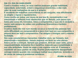 DIA 31= DIA DA HABILIDADE Como o número indica, os seus nativos possuem grande habilidade, capacidade, autoridade, ordem e segurança econômica, e dão mais valor às suas realizações do que a si próprio. É excelente em trabalhos comunitários ou em conjunto, mas dificilmente se adapta a regras e regulamentos. Como confia em todos, por causa da sua boa fé, normalmente é mal interpretado e enfrenta mais obstáculos que os demais, pois pensa que todos são como ele, honestos, retos e competentes, o que não é verdade e, assim, está sempre às voltas com problemas financeiros e também profissionais. O nativo deste dia vive num mundo só seu e a maioria das pessoas tem certa dificuldade em compreendê-lo e para viver bem em sua companhia, a pessoa deve ser leal e compreensiva. Faz amigos e inimigos com a mesma facilidade. São suas características marcantes: trabalhar duro, ser honesto, leal, determinado e econômico. Jamais esquece um favor ou uma ofensa. Adora um lar e crianças. Sempre que possível, deve-se casar cedo, pois a responsabilidade doméstica lhe é benéfica, trazendo paz e estabilidade à sua vida atribulada. Gosta de viajar e não suporta viver só. É teimoso e insistente em seus pontos de vista, ficando profundamente desapontado consigo mesmo quando não consegue realizar seus objetivos, levando-o a ter dores de cabeça e problemas cardíacos. ◄ Voltar ao início 