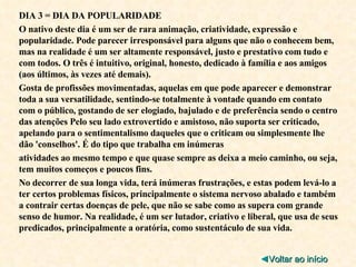 DIA 3 = DIA DA POPULARIDADE O nativo deste dia é um ser de rara animação, criatividade, expressão e popularidade. Pode parecer irresponsável para alguns que não o conhecem bem, mas na realidade é um ser altamente responsável, justo e prestativo com tudo e com todos. O três é intuitivo, original, honesto, dedicado à família e aos amigos (aos últimos, às vezes até demais). Gosta de profissões movimentadas, aquelas em que pode aparecer e demonstrar toda a sua versatilidade, sentindo-se totalmente à vontade quando em contato com o público, gostando de ser elogiado, bajulado e de preferência sendo o centro das atenções Pelo seu lado extrovertido e amistoso, não suporta ser criticado, apelando para o sentimentalismo daqueles que o criticam ou simplesmente lhe dão 'conselhos'. É do tipo que trabalha em inúmeras atividades ao mesmo tempo e que quase sempre as deixa a meio caminho, ou seja, tem muitos começos e poucos fins. No decorrer de sua longa vida, terá inúmeras frustrações, e estas podem levá-lo a ter certos problemas físicos, principalmente o sistema nervoso abalado e também a contrair certas doenças de pele, que não se sabe como as supera com grande senso de humor. Na realidade, é um ser lutador, criativo e liberal, que usa de seus predicados, principalmente a oratória, como sustentáculo de sua vida. ◄ Voltar ao início 