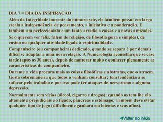 DIA 7 = DIA DA INSPIRAÇÃO Além da integridade inerente do número sete, ele também possui em larga escala a independência de pensamento, a iniciativa e a ponderação. É também um perfeccionista e um tanto arredio a coisas e a novas amizades. Se o querem ver feliz, falem de religião, de filosofia pura e simples), de ensino ou qualquer atividade ligada à espiritualidade. Companheiro (ou companheira) dedicado, quando se separa é por demais difícil se adaptar a uma nova relação. A Numerologia aconselha que se case tarde (após os 30 anos), depois de namorar muito e conhecer plenamente as características do companheiro. Durante a vida procura mais as coisas filosóficas e abstratas, que o atraem. Gosta sobremaneira que todos o venham consultar; tem tendência a se sufocar pelo trabalho e por isso pode ter ataques de nervosismo e alguma depressão. Normalmente sem vícios (álcool, cigarro e drogas); quando os tem lhe são altamente prejudiciais ao fígado, pâncreas e estômago. Também deve evitar qualquer tipo de jogo (dificilmente ganhará em loterias e seus afins). ◄ Voltar ao início 