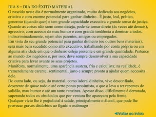 DIA 8 = DIA DO ÊXITO MATERIAL O nascido neste dia é normalmente organizado, muito dedicado aos negócios, criativo e com enorme potencial para ganhar dinheiro . É justo, leal, prático, generoso (quando quer) e tem grande capacidade executiva e grande senso de justiça. Quando as coisas não saem como deseja, pode-se tornar direto (às vezes até demais), agressivo, com acessos de mau humor e com grande tendência a dominar a todos, indiscriminadamente, sejam eles parentes, amigos ou empregados. Em vista do seu grande potencial para ganhar dinheiro (ou outros bens materiais), será mais bem sucedido como alto executivo, trabalhando por conta própria ou em alguma atividade em que o dinheiro esteja presente e em grande quantidade. Pertence ao mundo dos negócios e, por isso, deve sempre desenvolver a sua capacidade criativa para levar avante os seus projetos. Manifesta, normalmente, uma aparência austera, fria e calculista; na realidade, é tremendamente carente, sentimental, justo e sempre pronto a ajudar quem necessita dele. Do outro lado, ou seja, do material, como 'adora' dinheiro, vive desconfiado, descrente de quase tudo e até certo ponto pessimista, o que o leva a ter repentes de solidão, mau humor e até um tanto ranzinza. Apesar disso, dificilmente é derrotado, superando todos os obstáculos que por ventura lhe apareçam pela frente. Qualquer vício lhe é prejudicial à saúde, principalmente o álcool, que pode lhe provocar graves distúrbios ao fígado e estômago ◄ Voltar ao início 