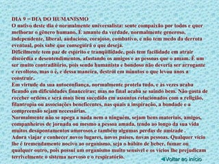 DIA 9 = DIA DO HUMANISMO O nativo deste dia é normalmente universalista: sente compaixão por todos e quer melhorar o gênero humano. É amante da verdade, normalmente generoso, independente, liberal, audacioso, corajoso, combativo, e não tem medo da derrota eventual, pois sabe que conseguirá o que deseja. Dificilmente tem paz de espírito e tranqüilidade, pois tem facilidade em atrair discórdia e desentendimentos, afastando os amigos e as pessoas que o amam. É um ser muito contraditório, pois sendo humanista e bondoso não deveria ser arrogante e revoltoso, mas o é, e dessa maneira, destrói em minutos o que levou anos a construir. Em virtude da sua autoconfiança, normalmente protela tudo, e às vezes acaba ficando em dificuldades financeiras; mas no final acaba se saindo bem. Não gosta de receber ordens e será mais bem sucedido em assuntos relacionados com a religião, filantropia ou associações beneficentes, nas quais a inspiração, a bondade e a compreensão sejam necessárias. Normalmente não se apega a nada nem a ninguém, sejam bens materiais, amigos, companheiros de jornada ou mesmo a pessoa amada, tendo ao longo da sua vida muitos desapontamentos amorosos e também algumas perdas de amizade . Adora viajar e conhecer novos lugares, novos países, novas pessoas. Qualquer vício lhe é tremendamente nocivo ao organismo, seja o hábito de beber, fumar ou qualquer outro, pois possui um organismo muito sensível e os vícios lhe prejudicam terrivelmente o sistema nervoso e o respiratório. ◄ Voltar ao início 