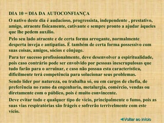 DIA 10 = DIA DA AUTOCONFIANÇA O nativo deste dia é audacioso, progressista, independente , prestativo, amigo, atraente fisicamente, cativante e sempre pronto a ajudar àqueles que lhe pedem auxílio. Pelo seu lado atraente e de certa forma arrogante, normalmente desperta inveja e antipatias. É também de certa forma possessivo com suas coisas, amigos, sócios e cônjuge. Para ter sucesso profissionalmente, deve desenvolver a espiritualidade, pois caso contrário pode ser envolvido por pessoas inescrupulosas que tudo farão para o arruinar, e caso não possua esta característica, dificilmente terá competência para solucionar seus problemas. Sendo líder por natureza, ou trabalha só, ou em cargos de chefia, de preferência no ramo da engenharia, metalurgia, comércio, vendas ou diretamente com o público, pois é muito convincente. Deve evitar todo e qualquer tipo de vício, principalmente o fumo, pois as suas vias respiratórias são frágeis e sofrerão terrivelmente com este vício. ◄ Voltar ao início 