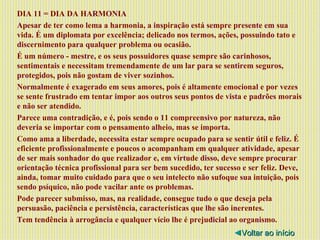 DIA 11 = DIA DA HARMONIA Apesar de ter como lema a harmonia, a inspiração está sempre presente em sua vida. É um diplomata por excelência; delicado nos termos, ações, possuindo tato e discernimento para qualquer problema ou ocasião. É um número - mestre, e os seus possuidores quase sempre são carinhosos, sentimentais e necessitam tremendamente de um lar para se sentirem seguros, protegidos, pois não gostam de viver sozinhos. Normalmente é exagerado em seus amores, pois é altamente emocional e por vezes se sente frustrado em tentar impor aos outros seus pontos de vista e padrões morais e não ser atendido. Parece uma contradição, e é, pois sendo o 11 compreensivo por natureza, não deveria se importar com o pensamento alheio, mas se importa. Como ama a liberdade, necessita estar sempre ocupado para se sentir útil e feliz. É eficiente profissionalmente e poucos o acompanham em qualquer atividade, apesar de ser mais sonhador do que realizador e, em virtude disso, deve sempre procurar orientação técnica profissional para ser bem sucedido, ter sucesso e ser feliz. Deve, ainda, tomar muito cuidado para que o seu intelecto não sufoque sua intuição, pois sendo psíquico, não pode vacilar ante os problemas. Pode parecer submisso, mas, na realidade, consegue tudo o que deseja pela persuasão, paciência e persistência, características que lhe são inerentes. Tem tendência à arrogância e qualquer vício lhe é prejudicial ao organismo. ◄ Voltar ao início 