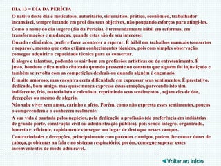DIA 13 = DIA DA PERÍCIA O nativo deste dia é meticuloso, autoritário, sistemático, prático, econômico, trabalhador incansável, sempre lutando em prol dos seus objetivos, não poupando esforços para atingi-los. Como o nome do dia sugere (dia da Perícia), é tremendamente hábil em reformas, em transformações e mudanças, quando estas são de seu interesse. Ousado e dinâmico, prefere fazer acontecer a esperar. É hábil em trabalhos manuais (consertos e reparos), mesmo que estes exijam conhecimentos técnicos, pois com simples observação consegue adquirir a capacidade técnica para os consertar. É alegre e talentoso, podendo se sair bem em profissões artísticas ou de entretenimento. É justo, bondoso e fica muito chateado quando pressente ou constata que alguém foi injustiçado e também se revolta com as competições desleais ou quando alguém é enganado. É muito amoroso, mas encontra certa dificuldade em expressar seus sentimentos. É prestativo, dedicado, bom amigo, mas quase nunca expressa essas emoções, parecendo isto sim, indiferente, frio, materialista e calculista, reprimindo seus sentimentos , sejam eles de dor, decepções ou mesmo de alegria. Não sabe viver sem amor, carinho e afeto. Porém, como não expressa esses sentimentos, poucos o compreendem e o conhecem realmente. A sua vida é pautada pelos negócios, pela dedicação à profissão (de preferência em indústrias de grande porte, construção civil ou administração pública), pois sendo íntegro, organizado, honesto e  eficiente, rapidamente consegue um lugar de destaque nesses campos. Contrariedades e decepções, principalmente com parentes e amigos, podem lhe causar dores de cabeça, problemas na fala e no sistema respiratório; porém, consegue superar esses inconvenientes de modo admirável. ◄ Voltar ao início 