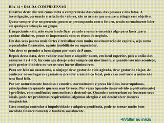 DIA 14 = DIA DA COMPREENSÃO O nativo deste dia tem como meta a compreensão das coisas, das pessoas e dos fatos. A investigação, persuasão e seleção de valores, são as armas que usa para atingir esse objetivo. Quase sempre vive no presente, pouco se preocupando com o futuro, sendo normalmente líder em qualquer situação ou grupo. É negociante nato, não suportando ficar parado e sempre encontra algo para fazer, para ganhar dinheiro, pouco se importando com os riscos do negócio. Um dos seus pontos mais fortes é trabalhar com muita movimentação de capitais, seja como especulador financeiro, agente imobiliário ou negociador. Não deve se prender a bem algum por mais de 5 anos. Depois dessa data, deve vender esse bem e adquirir outro, em local superior, pois a união dos números 1 e 4 = 5, faz com que deseje estar sempre em movimento, e quando isso não acontece, pode perder dinheiro ou ver os seus lucros diminuírem. Para ser feliz no casamento, o cônjuge deve gostar de vida agitada, deve gostar de viajar, de conhecer novos lugares e jamais se prender a um único local, pois caso contrário a união não terá final feliz. Por ser naturalmente bondoso e emotivo, normalmente é presa fácil dos inescrupulosos, principalmente quando querem seus favores. Por vezes (quando desenvolvido espiritualmente) é profético, com tendências construtivas e destrutivas. Quando o contrariam ou frustram seus ideais, pode ter problemas respiratórios, algumas alergias e até desenvolver doenças imaginárias. Caso consiga controlar a impulsividade e adquira prudência, pode-se tornar muito bem sucedido financeiramente e também socialmente. ◄ Voltar ao início 