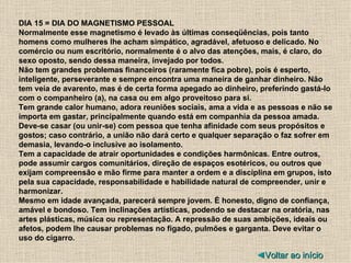 DIA 15 = DIA DO MAGNETISMO PESSOAL Normalmente esse magnetismo é levado às últimas conseqüências, pois tanto homens como mulheres lhe acham simpático, agradável, afetuoso e delicado. No comércio ou num escritório, normalmente é o alvo das atenções, mais, é claro, do sexo oposto, sendo dessa maneira, invejado por todos. Não tem grandes problemas financeiros (raramente fica pobre), pois é esperto, inteligente, perseverante e sempre encontra uma maneira de ganhar dinheiro. Não tem veia de avarento, mas é de certa forma apegado ao dinheiro, preferindo gastá-lo com o companheiro (a), na casa ou em algo proveitoso para si. Tem grande calor humano, adora reuniões sociais, ama a vida e as pessoas e não se importa em gastar, principalmente quando está em companhia da pessoa amada. Deve-se casar (ou unir-se) com pessoa que tenha afinidade com seus propósitos e gostos; caso contrário, a união não dará certo e qualquer separação o faz sofrer em demasia, levando-o inclusive ao isolamento. Tem a capacidade de atrair oportunidades e condições harmônicas. Entre outros, pode assumir cargos comunitários, direção de espaços esotéricos, ou outros que exijam compreensão e mão firme para manter a ordem e a disciplina em grupos, isto pela sua capacidade, responsabilidade e habilidade natural de compreender, unir e harmonizar. Mesmo em idade avançada, parecerá sempre jovem. É honesto, digno de confiança, amável e bondoso. Tem inclinações artísticas, podendo se destacar na oratória, nas artes plásticas, música ou representação. A repressão de suas ambições, ideais ou afetos, podem lhe causar problemas no fígado, pulmões e garganta. Deve evitar o uso do cigarro. ◄ Voltar ao início 